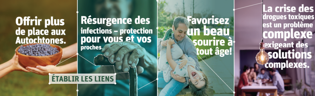 Établir les liens. Mains passant un bol en bois rempli de bleuets avec le texte « Offrir plus de place aux Autochtones ». Les mains d'une personne âgée tenant une canne avec le texte « Résurgence des infections – protection pour vous et vos proches. » Adulte et enfant riant dans un parc avec le texte « Favorisez un beau sourire à tout âge ! ». Ampoule au-dessus de personnes travaillant ensemble à une table avec le texte « La crise des drogues toxiques est un problème complexe exigeant des solutions complexes ».