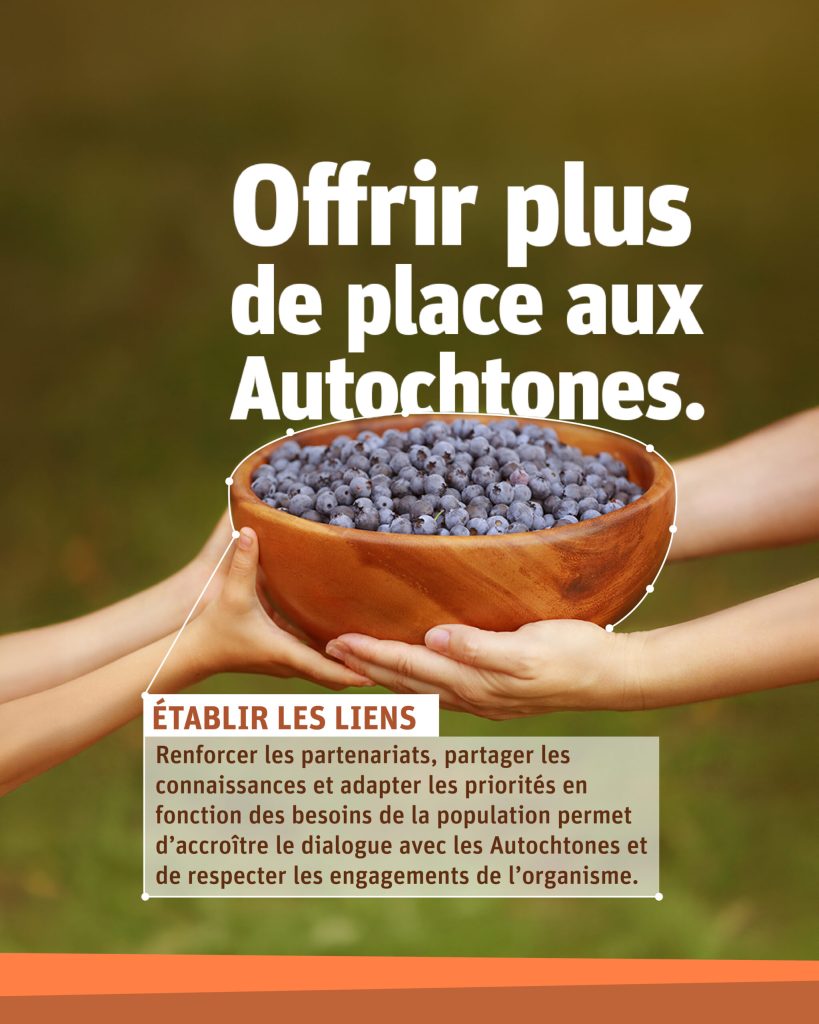 « Créer plus d’espace pour les voix autochtones » Deux personnes partageant un bol de baies. ÉTABLIR LES LIENS : Renforcer les partenariats, partager les connaissances et adapter les priorités en fonction des besoins de la population permet d’accroître le dialogue avec les Autochtones et de respecter les engagements de l’organisme.